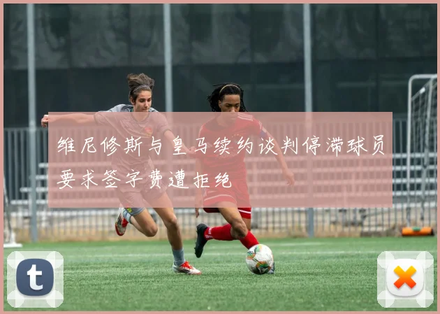 维尼修斯与皇马续约谈判停滞球员要求签字费遭拒绝