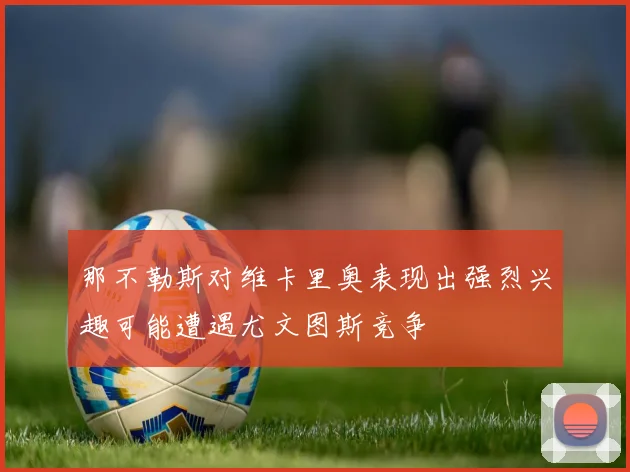那不勒斯对维卡里奥表现出强烈兴趣可能遭遇尤文图斯竞争