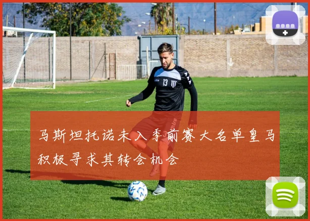 马斯坦托诺未入季前赛大名单皇马积极寻求其转会机会