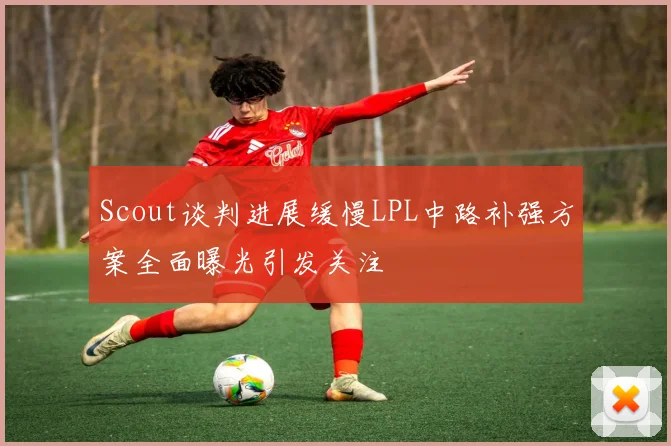 Scout谈判进展缓慢LPL中路补强方案全面曝光引发关注