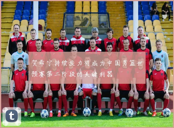 贺希宁持续发力将成为中国男篮世预赛第二阶段的关键利器