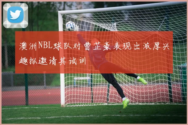 澳洲NBL球队对曹芷豪表现出浓厚兴趣拟邀请其试训