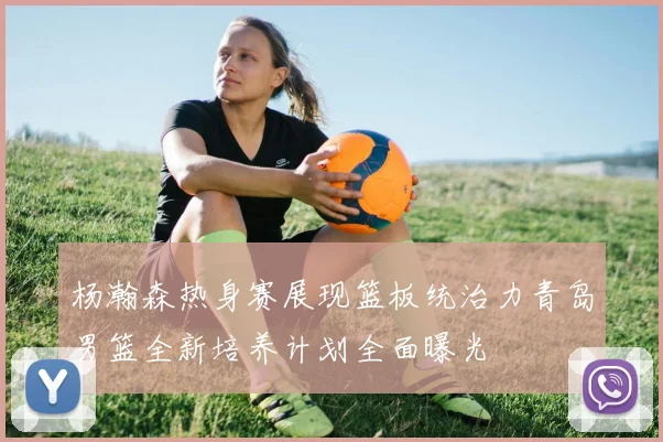 杨瀚森热身赛展现篮板统治力青岛男篮全新培养计划全面曝光