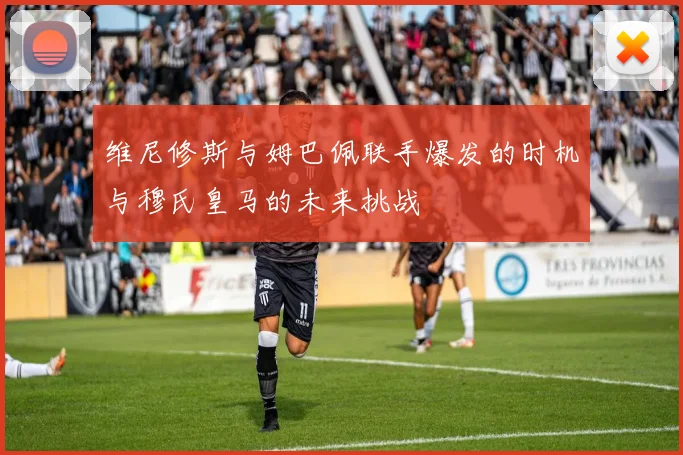 维尼修斯与姆巴佩联手爆发的时机与穆氏皇马的未来挑战